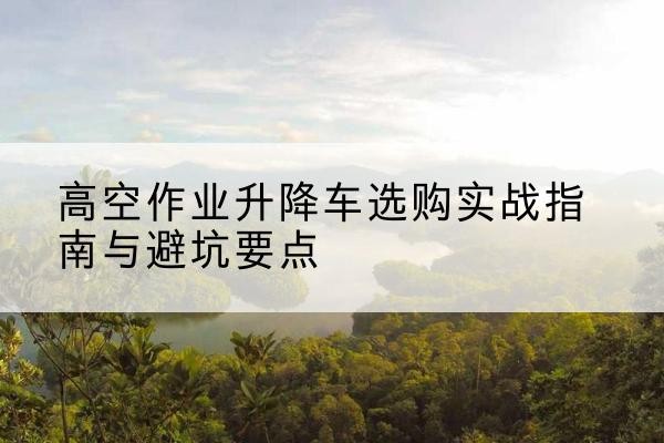 阳高升降车怎么选-高空作业升降车选购实战指南与避坑要点