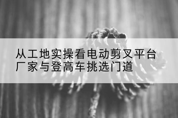 阳高电动剪叉升降平台厂家-从工地实操看电动剪叉平台厂家与登高车挑选门道