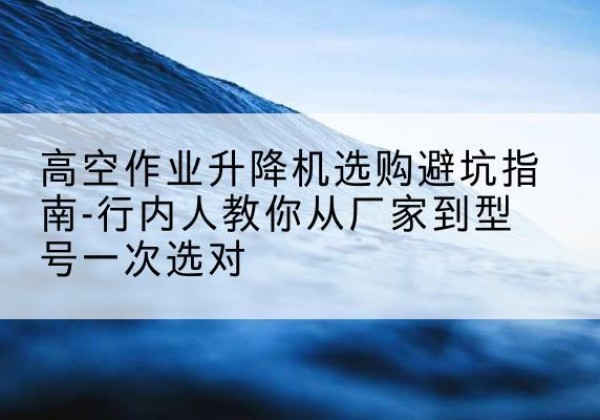 阳高升降平台厂家-高空作业升降机选购避坑指南-行内人教你从厂家到型号一次选对