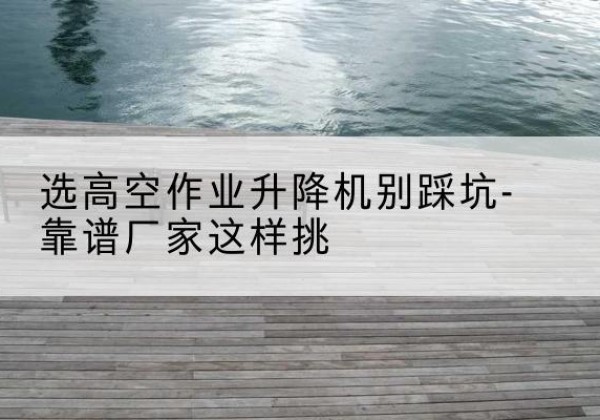 阳高剪叉式升降机厂家-选高空作业升降机别踩坑-靠谱厂家这样挑