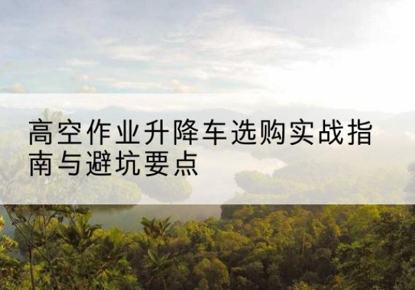 阳高升降车怎么选-高空作业升降车选购实战指南与避坑要点