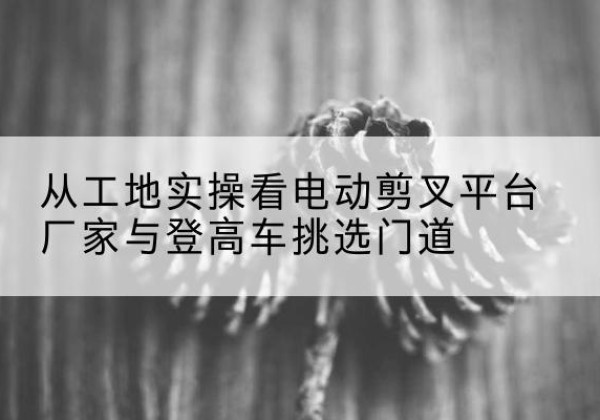 阳高电动剪叉升降平台厂家-从工地实操看电动剪叉平台厂家与登高车挑选门道