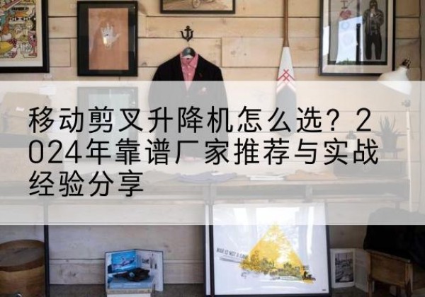 阳高升降平台厂家推荐-移动剪叉升降机怎么选？2024年靠谱厂家推荐与实战经验分享
